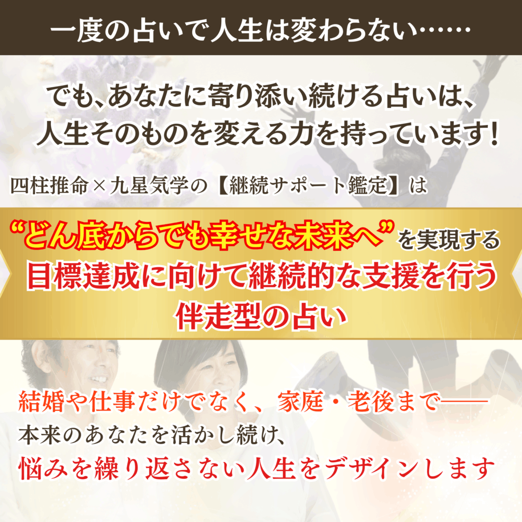 一度の占いで人生は変わらない。
でも、あなたに寄り添い続ける占いは、
人生そのものを変える力を持っている。

四柱推命×九星気学の【継続サポート鑑定】は、
“どん底からでも幸せな未来へ”を実現する目標達成に向けて継続的な支援を行う伴走型の占い。
結婚や仕事だけでなく、家庭・老後まで――
本来のあなたを活かし続け、
悩みを繰り返さない人生をデザインします。

今なら、初回限定で無料セッションをご用意しています。